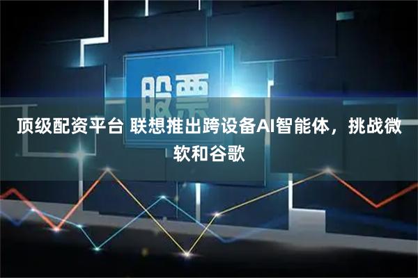 顶级配资平台 联想推出跨设备AI智能体，挑战微软和谷歌