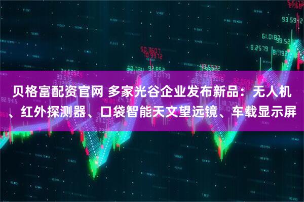 贝格富配资官网 多家光谷企业发布新品:无人机、红外探测器、口袋智能天文望远镜、车载显示屏