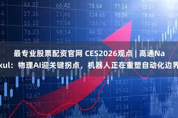 最专业股票配资官网 CES2026观点 | 高通Nakul：物理AI迎关键拐点，机器人正在重塑自动化边界