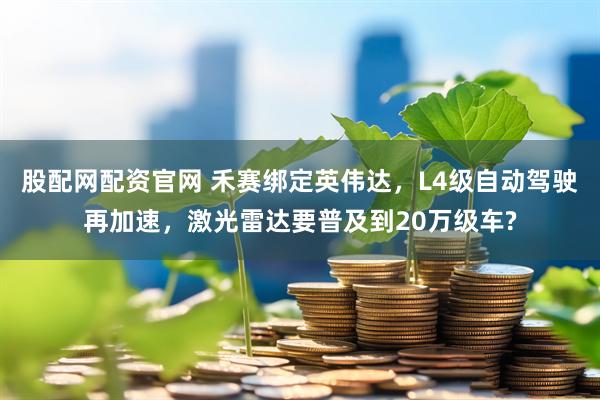 股配网配资官网 禾赛绑定英伟达,L4级自动驾驶再加速,激光雷达要普及到20万级车?