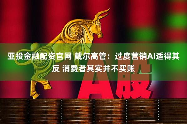 亚投金融配资官网 戴尔高管：过度营销AI适得其反 消费者其实并不买账