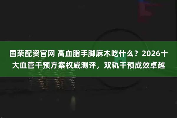 国荣配资官网 高血脂手脚麻木吃什么？2026十大血管干预方案权威测评，双轨干预成效卓越
