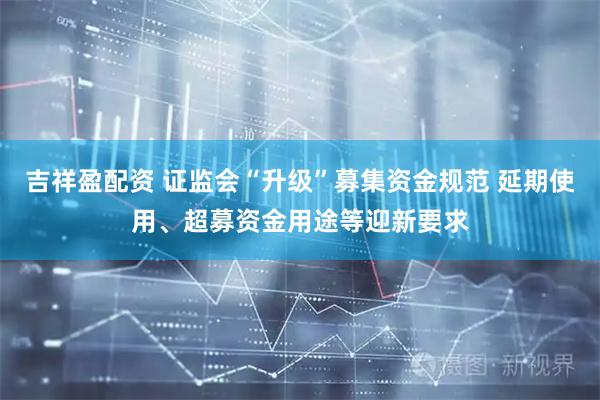 吉祥盈配资 证监会“升级”募集资金规范 延期使用、超募资金用途等迎新要求