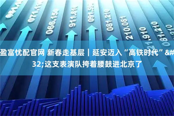 盈富忧配官网 新春走基层｜延安迈入“高铁时代” 这支表演队挎着腰鼓进北京了