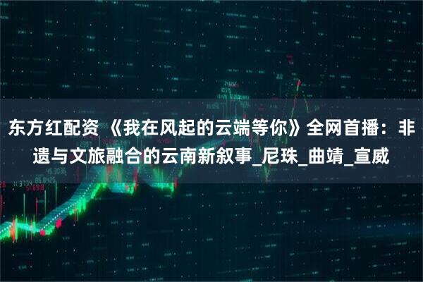 东方红配资 《我在风起的云端等你》全网首播：非遗与文旅融合的云南新叙事_尼珠_曲靖_宣威