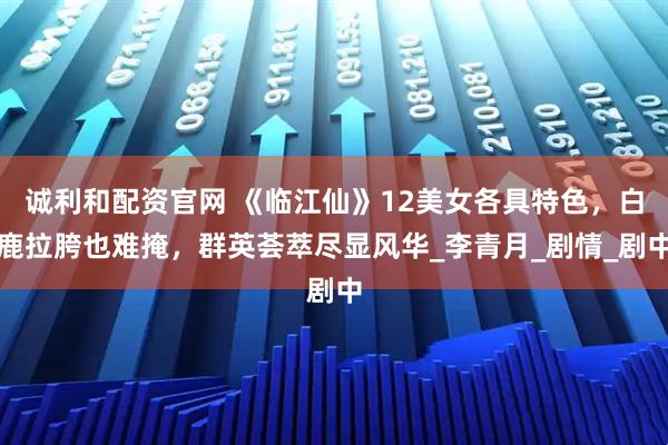 诚利和配资官网 《临江仙》12美女各具特色，白鹿拉胯也难掩，群英荟萃尽显风华_李青月_剧情_剧中