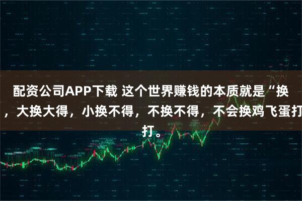 配资公司APP下载 这个世界赚钱的本质就是“换”，大换大得，小换不得，不换不得，不会换鸡飞蛋打。