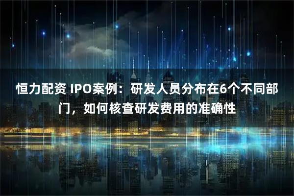 恒力配资 IPO案例：研发人员分布在6个不同部门，如何核查研发费用的准确性