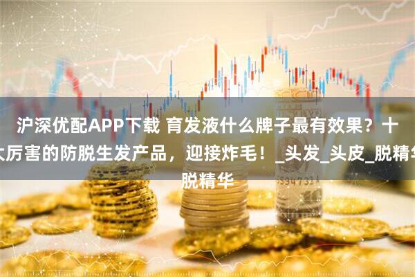 沪深优配APP下载 育发液什么牌子最有效果？十大厉害的防脱生发产品，迎接炸毛！_头发_头皮_脱精华