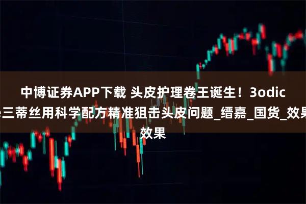 中博证券APP下载 头皮护理卷王诞生！3odice三蒂丝用科学配方精准狙击头皮问题_缙嘉_国货_效果