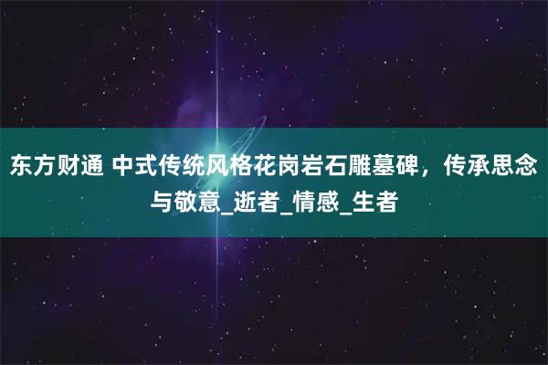 东方财通 中式传统风格花岗岩石雕墓碑，传承思念与敬意_逝者_情感_生者