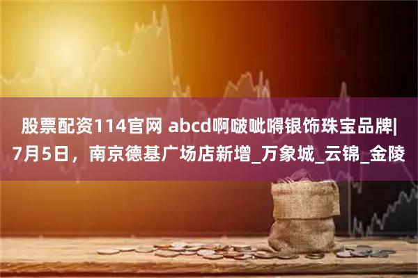 股票配资114官网 abcd啊啵呲嘚银饰珠宝品牌|7月5日，南京德基广场店新增_万象城_云锦_金陵
