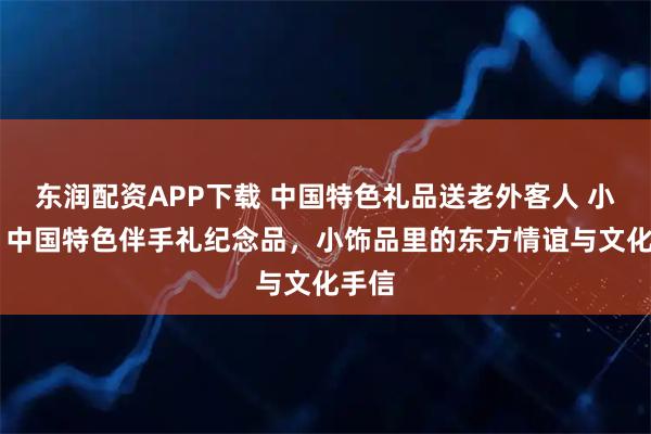 东润配资APP下载 中国特色礼品送老外客人 小饰品 中国特色伴手礼纪念品，小饰品里的东方情谊与文化手信