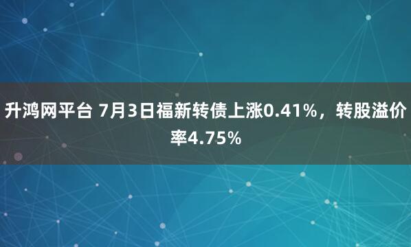 升鸿网平台 7月3日福新转债上涨0.41%，转股溢价率4.75%