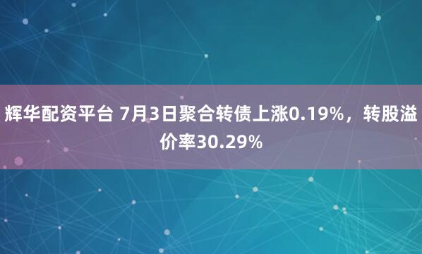 辉华配资平台 7月3日聚合转债上涨0.19%，转股溢价率30.29%