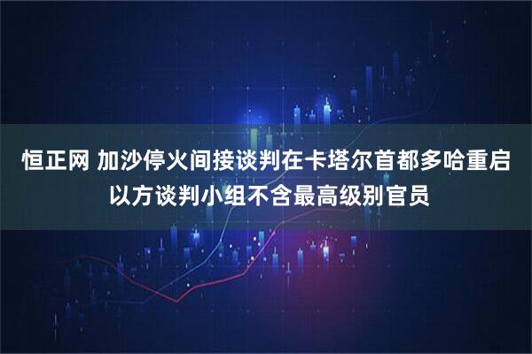 恒正网 加沙停火间接谈判在卡塔尔首都多哈重启 以方谈判小组不含最高级别官员