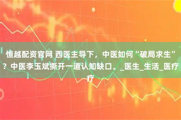 恒越配资官网 西医主导下，中医如何“破局求生”？中医李玉斌撕开一道认知缺口。_医生_生活_医疗