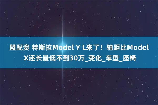 盟配资 特斯拉Model Y L来了！轴距比Model X还长最低不到30万_变化_车型_座椅