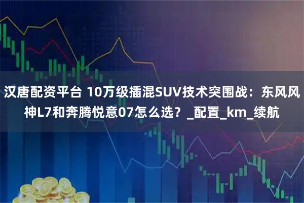 汉唐配资平台 10万级插混SUV技术突围战：东风风神L7和奔腾悦意07怎么选？_配置_km_续航