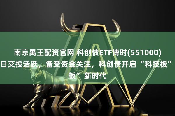 南京禹王配资官网 科创债ETF博时(551000)上市首日交投活跃，备受资金关注，科创债开启 “科技板” 新时代