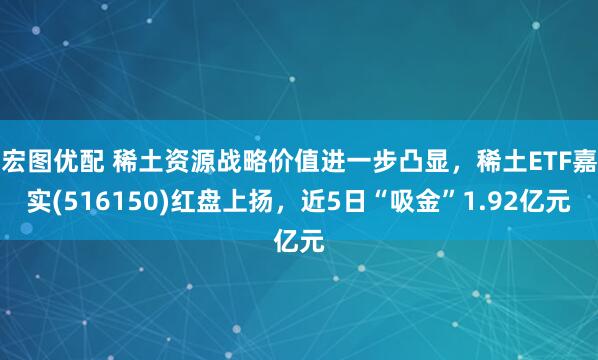 宏图优配 稀土资源战略价值进一步凸显，稀土ETF嘉实(516150)红盘上扬，近5日“吸金”1.92亿元