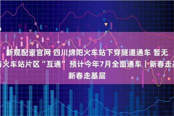 新规配资官网 四川绵阳火车站下穿隧道通车 暂无法与火车站片区“互通” 预计今年7月全面通车|新春走基层