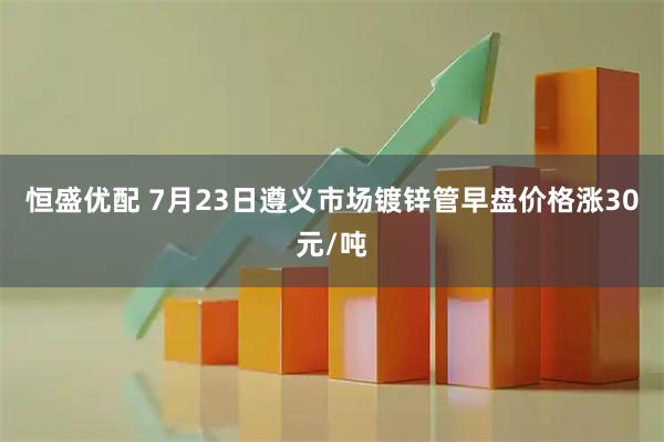 恒盛优配 7月23日遵义市场镀锌管早盘价格涨30元/吨
