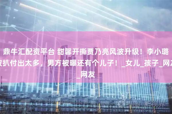 鼎牛汇配资平台 甜馨开撕贾乃亮风波升级！李小璐被扒付出太多，男方被曝还有个儿子！_女儿_孩子_网友