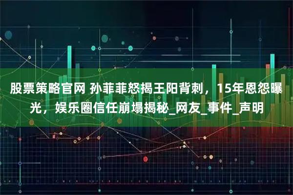 股票策略官网 孙菲菲怒揭王阳背刺，15年恩怨曝光，娱乐圈信任崩塌揭秘_网友_事件_声明