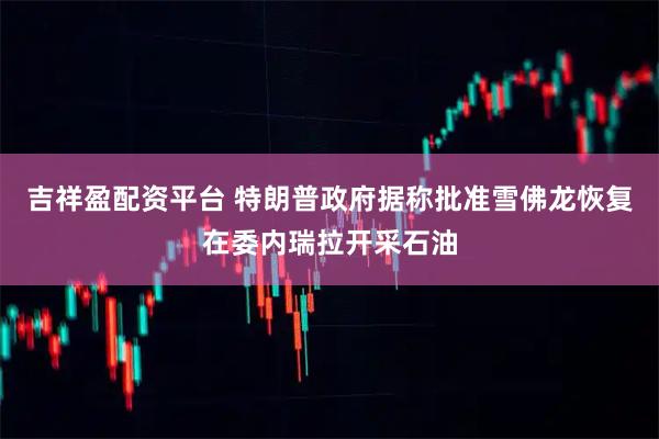 吉祥盈配资平台 特朗普政府据称批准雪佛龙恢复在委内瑞拉开采石油