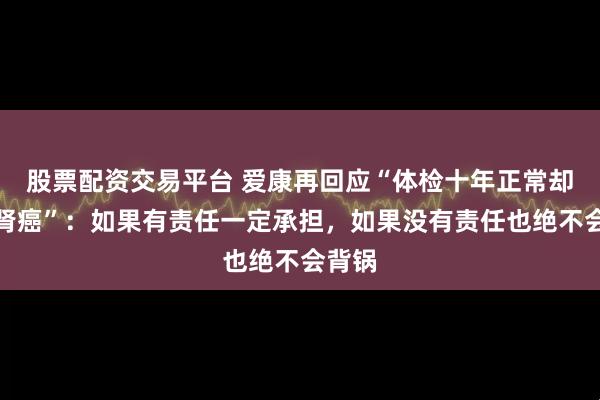 股票配资交易平台 爱康再回应“体检十年正常却突患肾癌”：如果有责任一定承担，如果没有责任也绝不会背锅