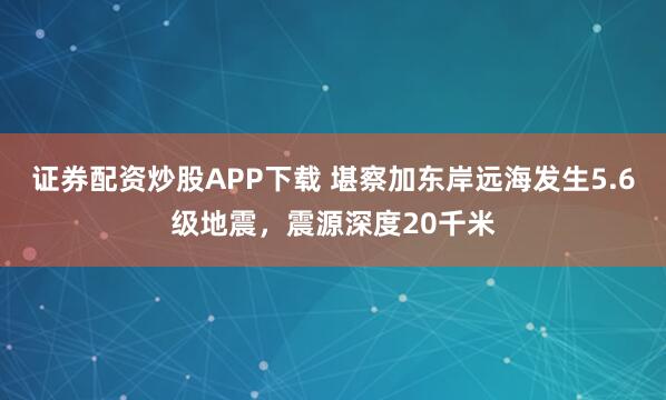 证券配资炒股APP下载 堪察加东岸远海发生5.6级地震，震源深度20千米