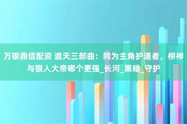 万银鼎信配资 遮天三部曲：同为主角护道者，柳神与狠人大帝哪个更强_长河_黑暗_守护