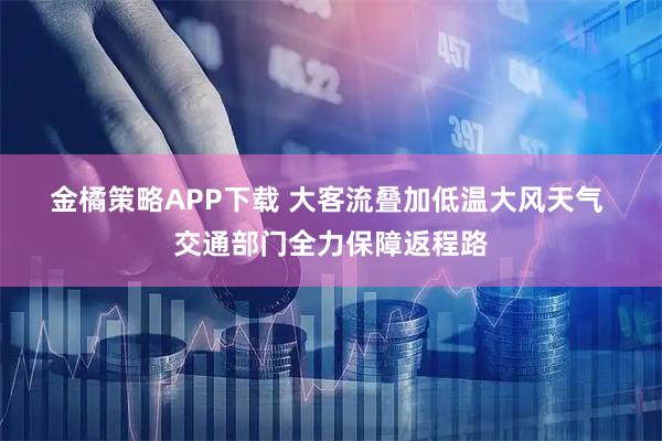 金橘策略APP下载 大客流叠加低温大风天气 交通部门全力保障返程路