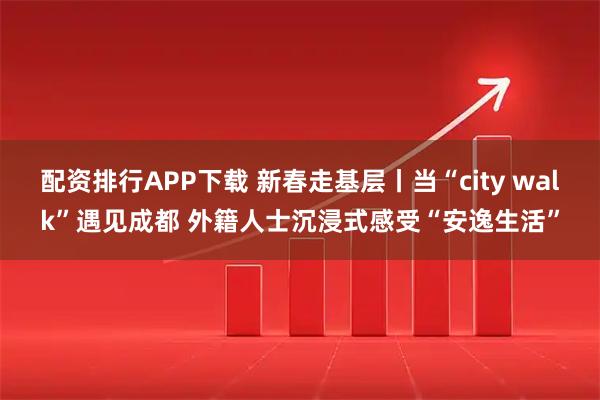 配资排行APP下载 新春走基层丨当“city walk”遇见成都 外籍人士沉浸式感受“安逸生活”