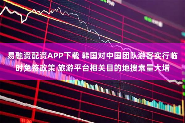 易融资配资APP下载 韩国对中国团队游客实行临时免签政策 旅游平台相关目的地搜索量大增