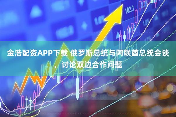 金浩配资APP下载 俄罗斯总统与阿联酋总统会谈，讨论双边合作问题