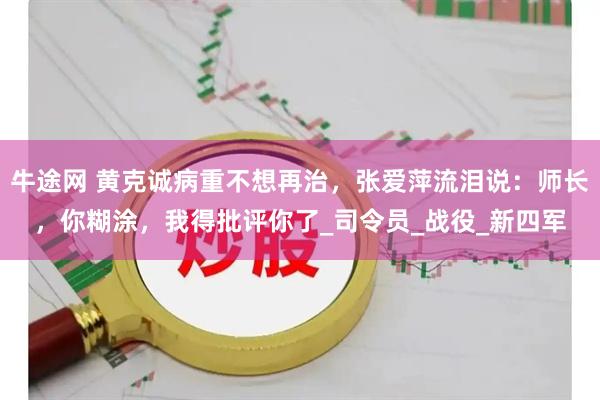 牛途网 黄克诚病重不想再治，张爱萍流泪说：师长，你糊涂，我得批评你了_司令员_战役_新四军