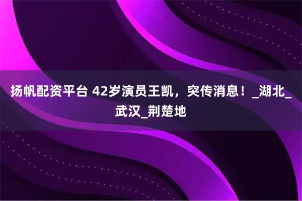 扬帆配资平台 42岁演员王凯，突传消息！_湖北_武汉_荆楚地