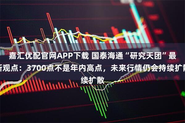 嘉汇优配官网APP下载 国泰海通“研究天团”最新观点：3700点不是年内高点，未来行情仍会持续扩散