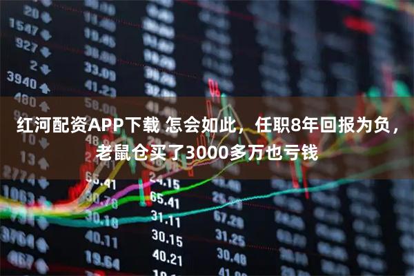 红河配资APP下载 怎会如此，任职8年回报为负，老鼠仓买了3000多万也亏钱