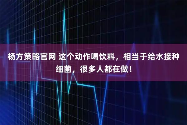 杨方策略官网 这个动作喝饮料，相当于给水接种细菌，很多人都在做！