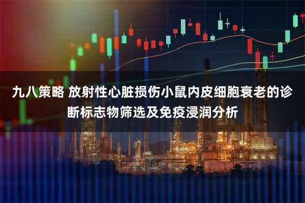 九八策略 放射性心脏损伤小鼠内皮细胞衰老的诊断标志物筛选及免疫浸润分析
