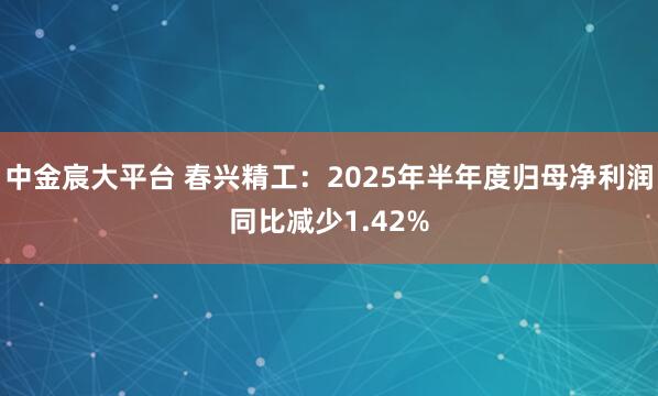 中金宸大平台 春兴精工：2025年半年度归母净利润同比减少1.42%