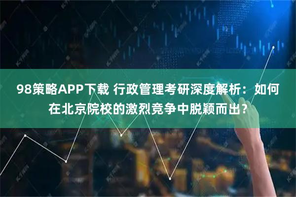 98策略APP下载 行政管理考研深度解析：如何在北京院校的激烈竞争中脱颖而出？