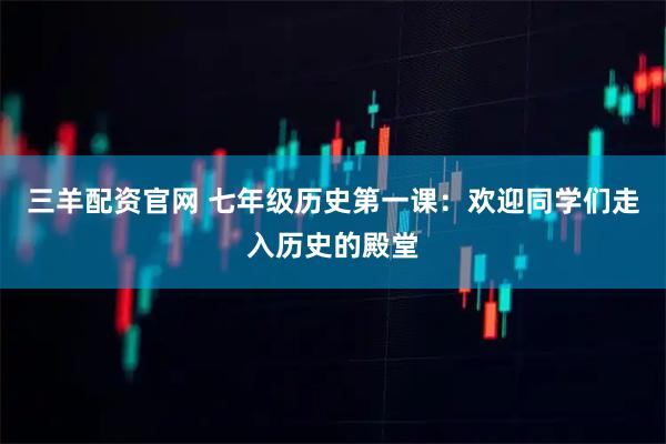 三羊配资官网 七年级历史第一课：欢迎同学们走入历史的殿堂