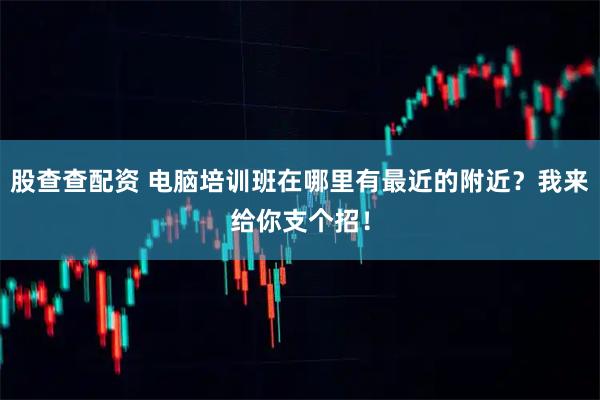 股查查配资 电脑培训班在哪里有最近的附近？我来给你支个招！
