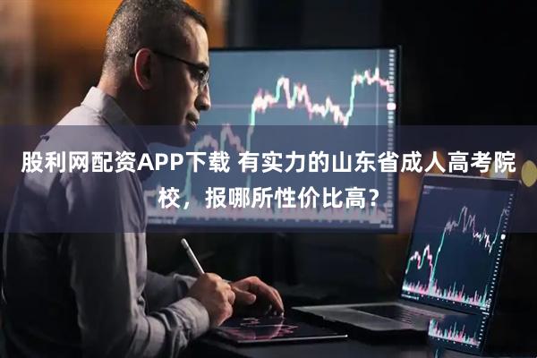股利网配资APP下载 有实力的山东省成人高考院校，报哪所性价比高？