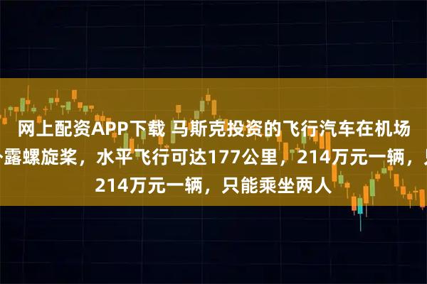 网上配资APP下载 马斯克投资的飞行汽车在机场试运营，无外露螺旋桨，水平飞行可达177公里，214万元一辆，只能乘坐两人