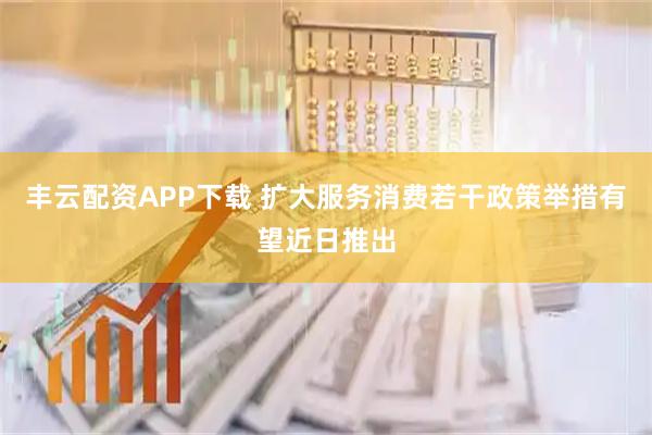 丰云配资APP下载 扩大服务消费若干政策举措有望近日推出